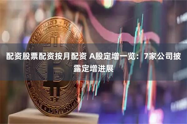 配资股票配资按月配资 A股定增一览：7家公司披露定增进展