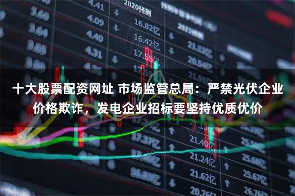 十大股票配资网址 市场监管总局：严禁光伏企业价格欺诈，发电企业招标要坚持优质优价