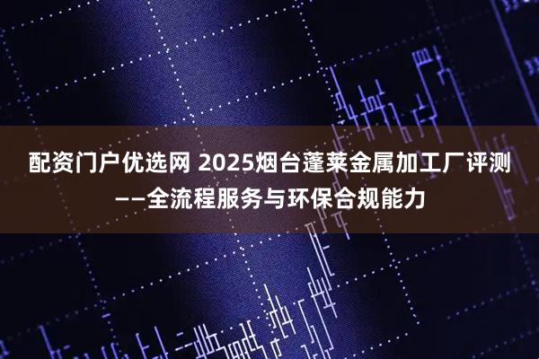 配资门户优选网 2025烟台蓬莱金属加工厂评测——全流程服务与环保合规能力