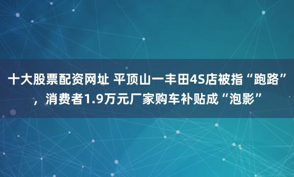 十大股票配资网址 平顶山一丰田4S店被指“跑路”，消费者1.9万元厂家购车补贴成“泡影”