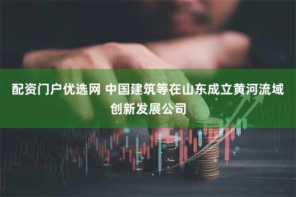 配资门户优选网 中国建筑等在山东成立黄河流域创新发展公司