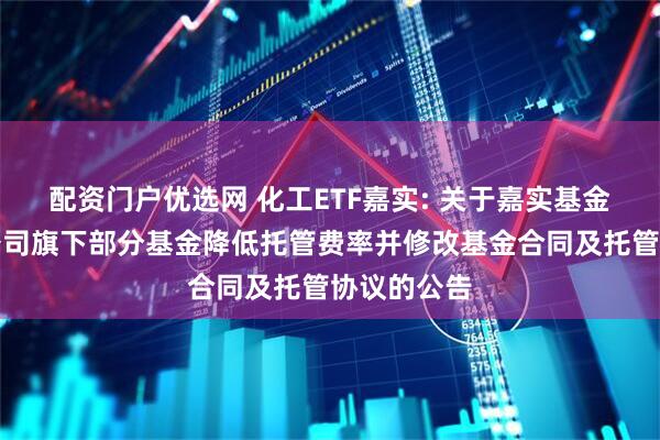 配资门户优选网 化工ETF嘉实: 关于嘉实基金管理有限公司旗下部分基金降低托管费率并修改基金合同及托管协议的公告