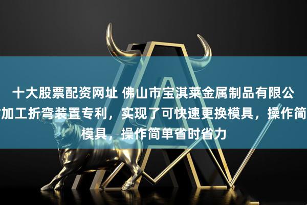 十大股票配资网址 佛山市宝淇莱金属制品有限公司取得铝材加工折弯装置专利，实现了可快速更换模具，操作简单省时省力