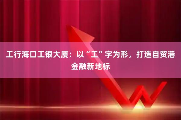 工行海口工银大厦：以“工”字为形，打造自贸港金融新地标